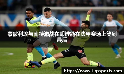蒙彼利埃与南特激战在即谁能在法甲赛场上笑到最后