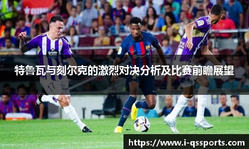 特鲁瓦与刻尔克的激烈对决分析及比赛前瞻展望
